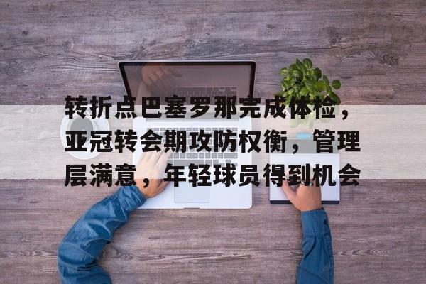 南宫体育下载 -关于转折点巴塞罗那完成体检，亚冠转会期攻防权衡，管理层满意，年轻球员得到机会的信息