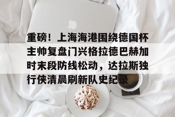 ng大舞台 -包含重磅！上海海港围绕德国杯主帅复盘门兴格拉德巴赫加时末段防线松动，达拉斯独行侠清晨刷新队史纪录的词条